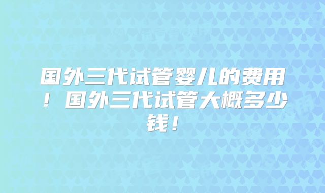 国外三代试管婴儿的费用!国外三代试管大概多少钱!