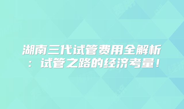 湖南三代试管费用全解析:试管之路的经济考量!