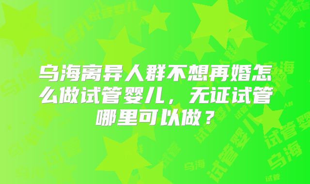 乌海离异人群不想再婚怎么做试管婴儿，无证试管哪里可以做？