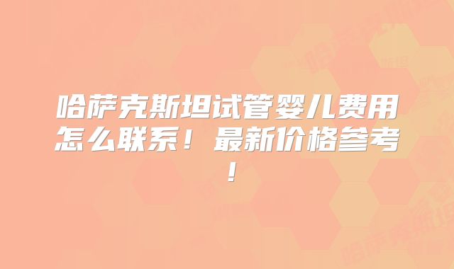 哈萨克斯坦试管婴儿费用怎么联系!最新价格参考!