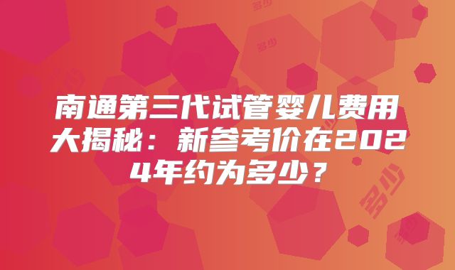 南通第三代试管婴儿费用大揭秘：新参考价在2024年约为多少？