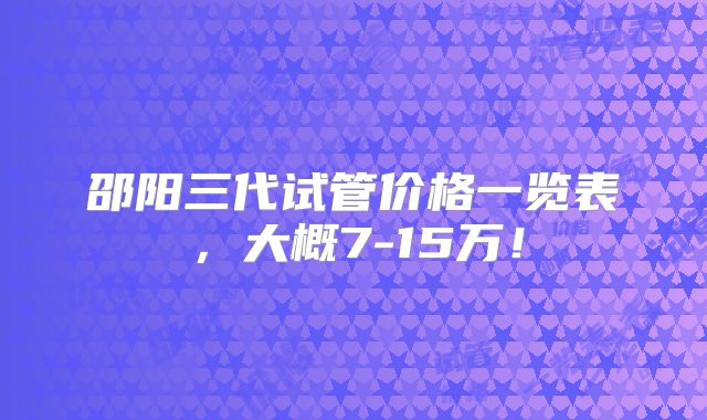 邵阳三代试管价格一览表，大概7-15万！