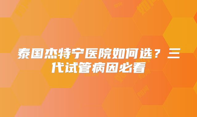 泰国杰特宁医院如何选?三代试管病因必看