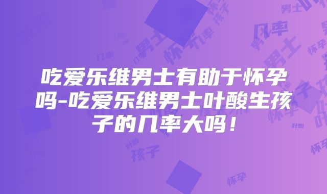 吃爱乐维男士有助于怀孕吗-吃爱乐维男士叶酸生孩子的几率大吗!