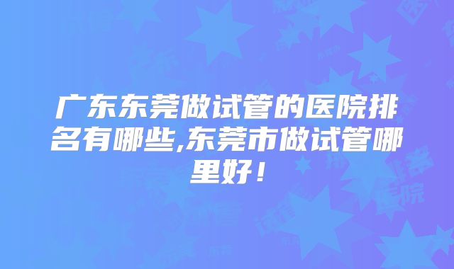 广东东莞做试管的医院排名有哪些,东莞市做试管哪里好!