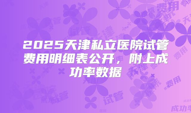 2025天津私立医院试管费用明细表公开,附上成功率数据