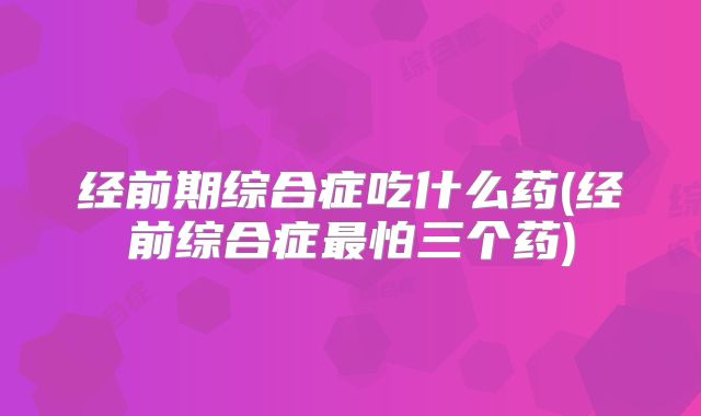 经前期综合症吃什么药(经前综合症最怕三个药)