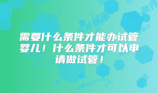需要什么条件才能办试管婴儿！什么条件才可以申请做试管！