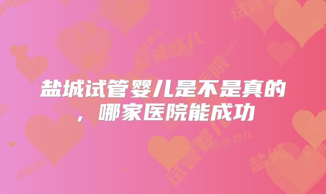 盐城试管婴儿是不是真的，哪家医院能成功