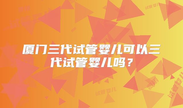 厦门三代试管婴儿可以三代试管婴儿吗？