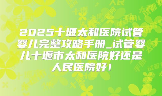2025十堰太和医院试管婴儿完整攻略手册_试管婴儿十堰市太和医院好还是人民医院好!