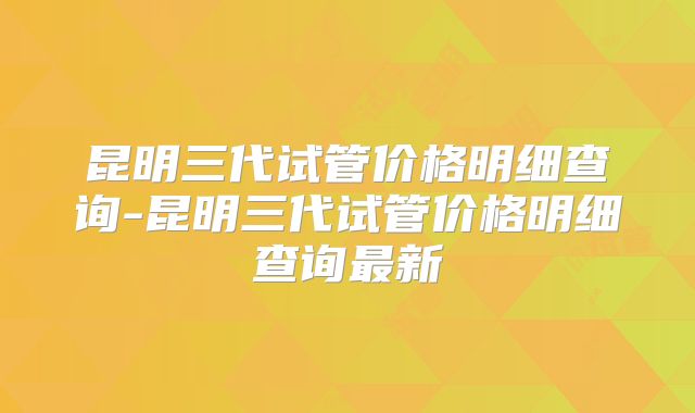 昆明三代试管价格明细查询-昆明三代试管价格明细查询最新