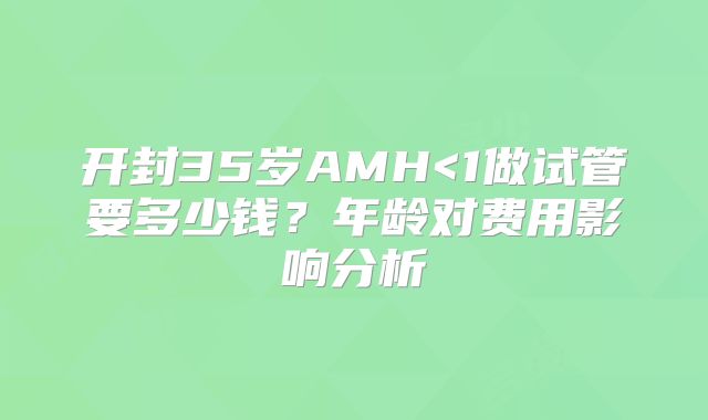 开封35岁AMH<1做试管要多少钱？年龄对费用影响分析