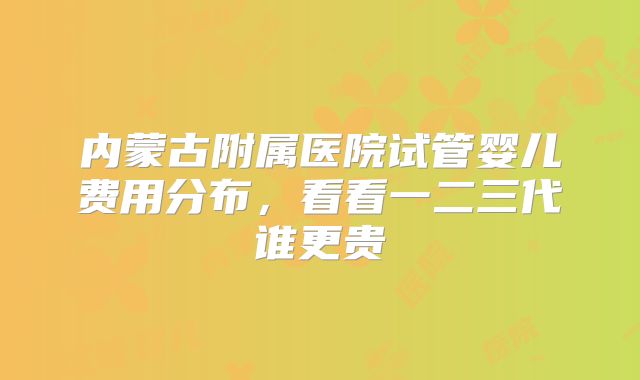 内蒙古附属医院试管婴儿费用分布,看看一二三代谁更贵