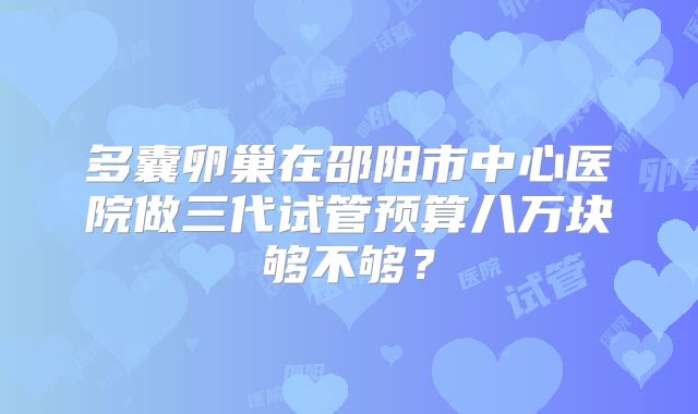 多囊卵巢在邵阳市中心医院做三代试管预算八万块够不够？
