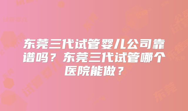 东莞三代试管婴儿公司靠谱吗？东莞三代试管哪个医院能做？