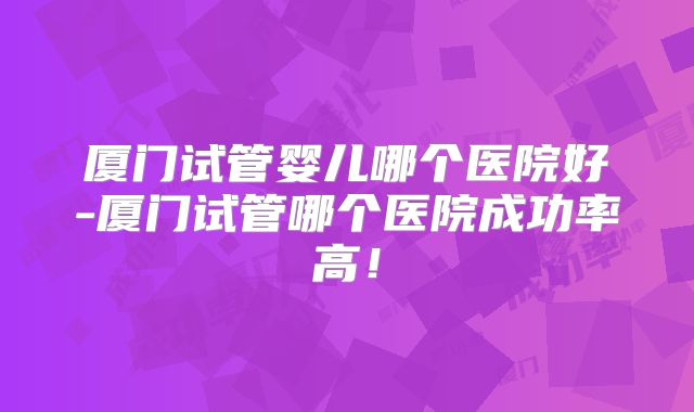 厦门试管婴儿哪个医院好-厦门试管哪个医院成功率高!