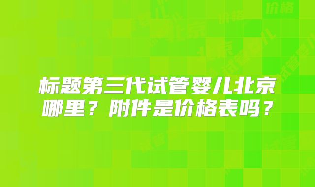 标题第三代试管婴儿北京哪里?附件是价格表吗?