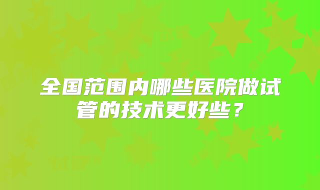 全国范围内哪些医院做试管的技术更好些？