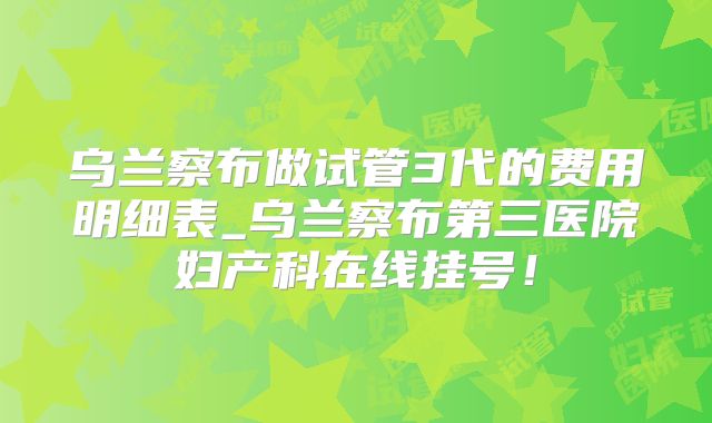 乌兰察布做试管3代的费用明细表_乌兰察布第三医院妇产科在线挂号!