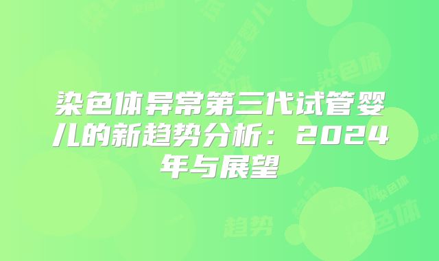 染色体异常第三代试管婴儿的新趋势分析：2024年与展望