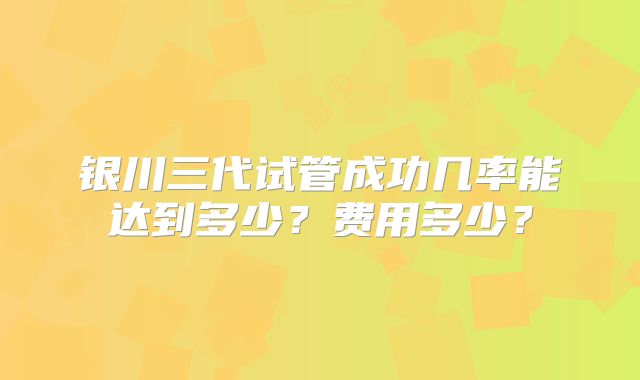 银川三代试管成功几率能达到多少？费用多少？
