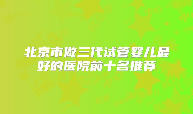 北京市做三代试管婴儿最好的医院前十名推荐
