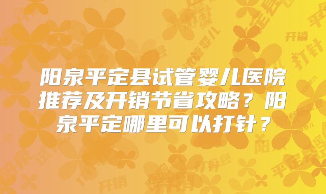 阳泉平定县试管婴儿医院推荐及开销节省攻略？阳泉平定哪里可以打针？
