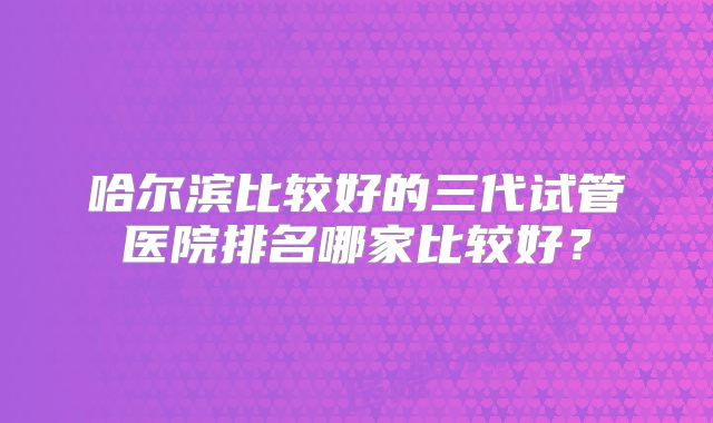 哈尔滨比较好的三代试管医院排名哪家比较好？