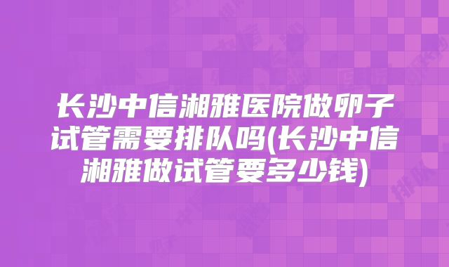 长沙中信湘雅医院做卵子试管需要排队吗(长沙中信湘雅做试管要多少钱)