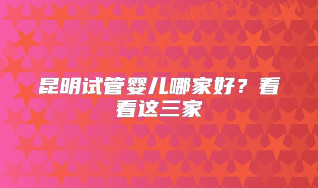 昆明试管婴儿哪家好？看看这三家