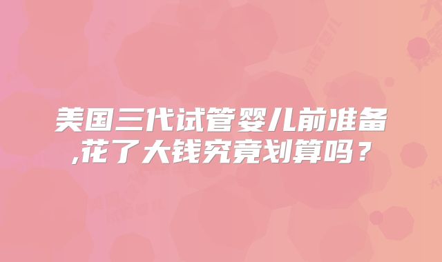 美国三代试管婴儿前准备,花了大钱究竟划算吗?