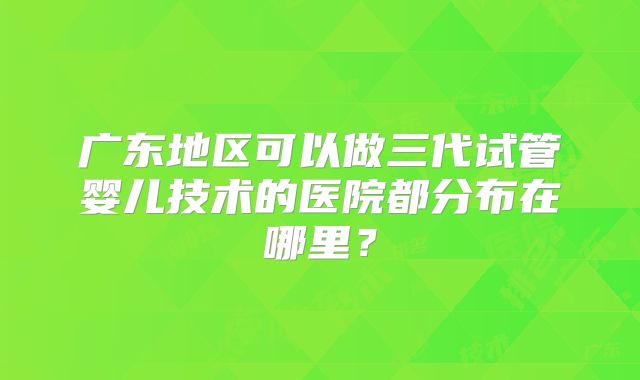 广东地区可以做三代试管婴儿技术的医院都分布在哪里？