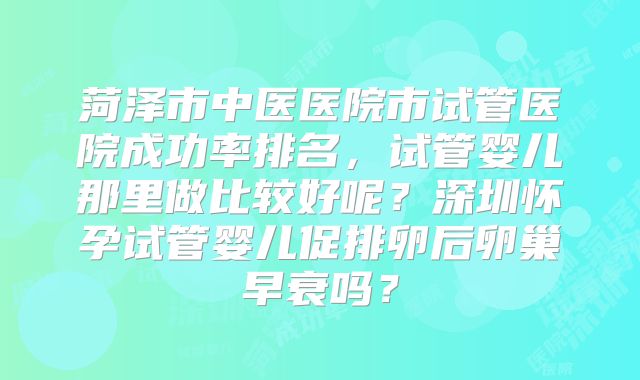 菏泽市中医医院市试管医院成功率排名，试管婴儿那里做比较好呢？深圳怀孕试管婴儿促排卵后卵巢早衰吗？