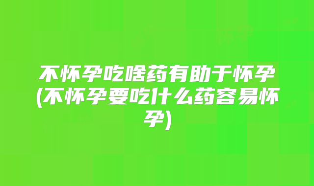 不怀孕吃啥药有助于怀孕(不怀孕要吃什么药容易怀孕)