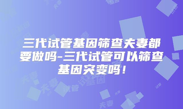 三代试管基因筛查夫妻都要做吗-三代试管可以筛查基因突变吗!