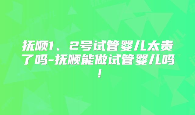 抚顺1、2号试管婴儿太贵了吗-抚顺能做试管婴儿吗！