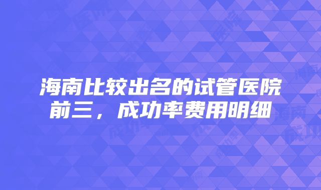 海南比较出名的试管医院前三，成功率费用明细