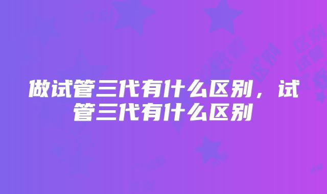 做试管三代有什么区别,试管三代有什么区别