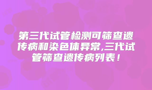 第三代试管检测可筛查遗传病和染色体异常,三代试管筛查遗传病列表！