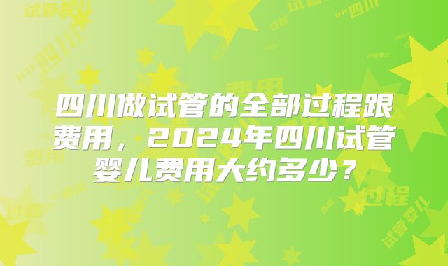 四川做试管的全部过程跟费用，2024年四川试管婴儿费用大约多少？