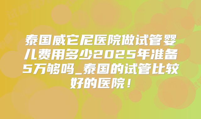 泰国威它尼医院做试管婴儿费用多少2025年准备5万够吗_泰国的试管比较好的医院！