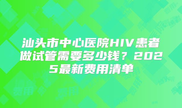 汕头市中心医院HIV患者做试管需要多少钱？2025最新费用清单