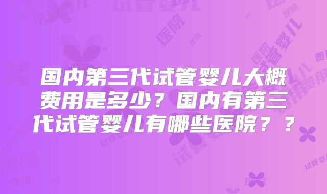 国内第三代试管婴儿大概费用是多少？国内有第三代试管婴儿有哪些医院？？