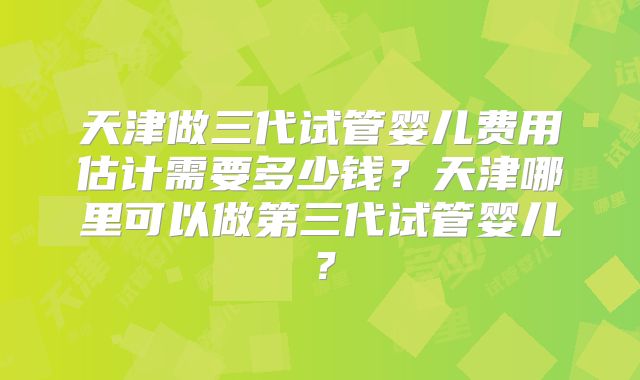 天津做三代试管婴儿费用估计需要多少钱？天津哪里可以做第三代试管婴儿？