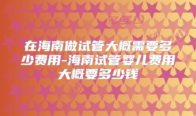 在海南做试管大概需要多少费用-海南试管婴儿费用大概要多少钱