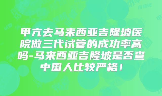 甲亢去马来西亚吉隆坡医院做三代试管的成功率高吗-马来西亚吉隆坡是否查中国人比较严格！