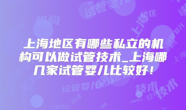 上海地区有哪些私立的机构可以做试管技术_上海哪几家试管婴儿比较好!