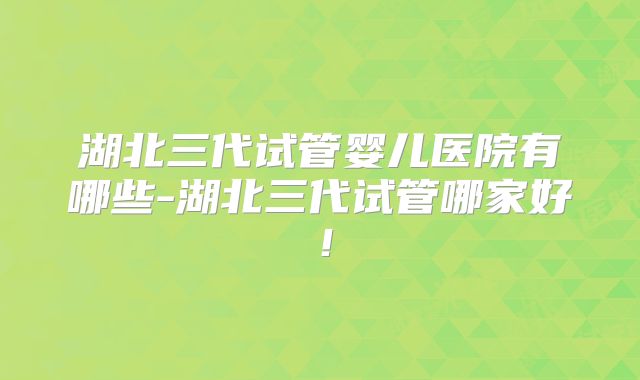 湖北三代试管婴儿医院有哪些-湖北三代试管哪家好!