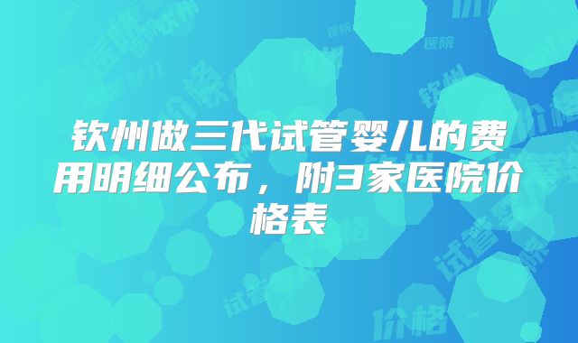钦州做三代试管婴儿的费用明细公布，附3家医院价格表